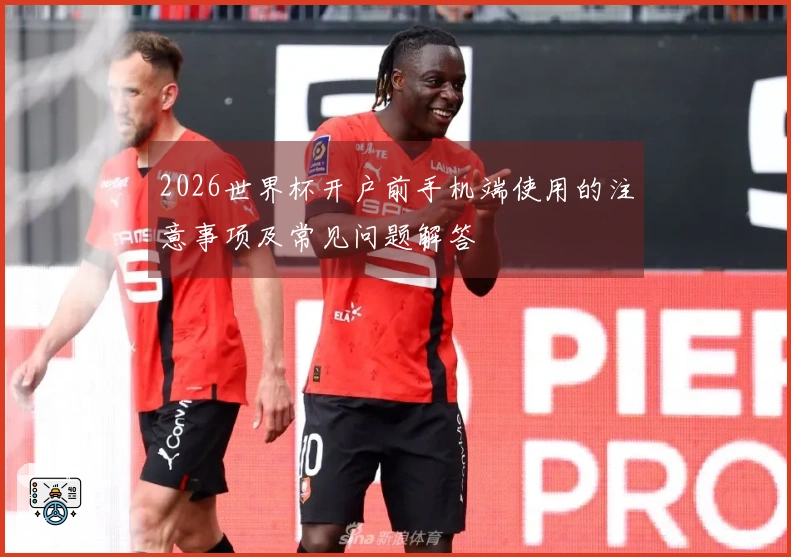 2026世界杯开户前手机端使用的注意事项及常见问题解答