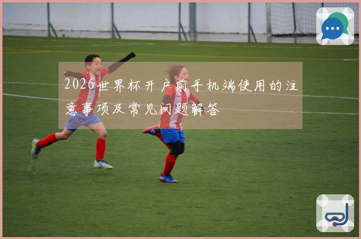 2026世界杯开户前手机端使用的注意事项及常见问题解答